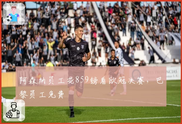 阿森纳员工花859镑看欧冠决赛，巴黎员工免费