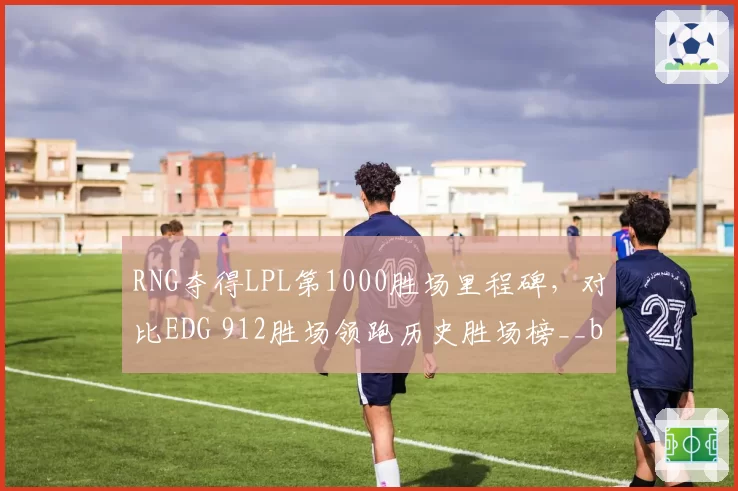 RNG夺得LPL第1000胜场里程碑，对比EDG 912胜场领跑历史胜场榜__br_