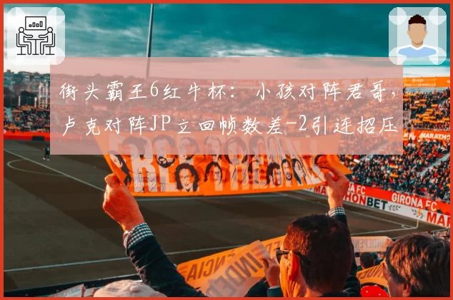 街头霸王6红牛杯：小孩对阵君哥，卢克对阵JP立回帧数差-2引连招压力