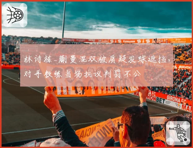 林诗栋_蒯曼混双被质疑发球遮挡，对手教练当场抗议判罚不公