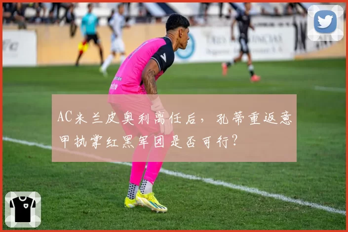 AC米兰皮奥利离任后，孔蒂重返意甲执掌红黑军团是否可行？
