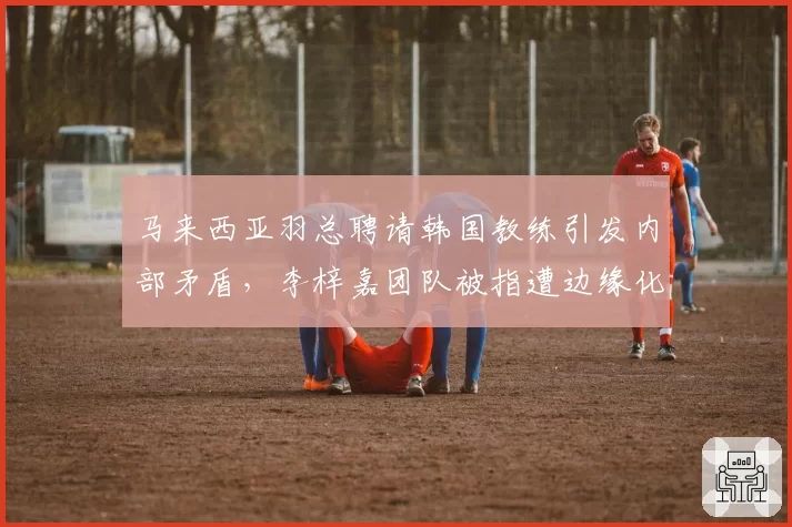 马来西亚羽总聘请韩国教练引发内部矛盾，李梓嘉团队被指遭边缘化