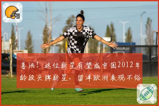 喜讯!这位新星有望成中国2012年龄段头牌新星,留洋欧洲表现不俗