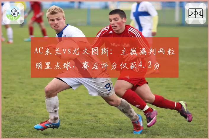 AC米兰vs尤文图斯：主裁漏判两粒明显点球，赛后评分仅获4.2分