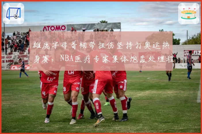 雄鹿字母哥韧带扭伤坚持打奥运热身赛，NBA医疗专家集体炮轰处理程序__br_
