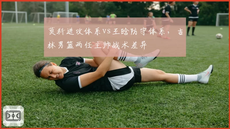 莫科进攻体系vs王晗防守体系,吉林男篮两任主帅战术差异