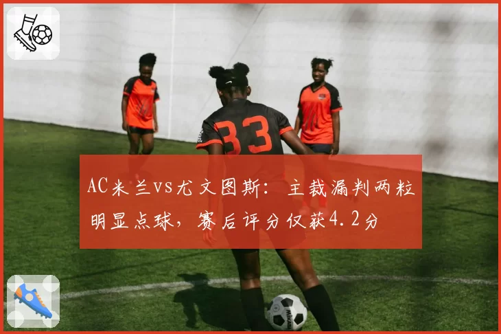 AC米兰vs尤文图斯：主裁漏判两粒明显点球，赛后评分仅获4.2分