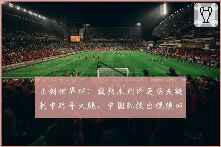 击剑世界杯：裁判未判许英明关键刺中对手大腿，中国队提出视频回放申诉