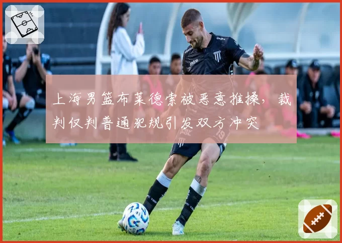 上海男篮布莱德索被恶意推搡，裁判仅判普通犯规引发双方冲突