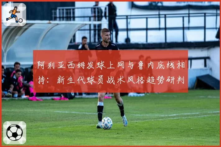 阿利亚西姆发球上网与鲁内底线相持:新生代球员战术风格趋势研判