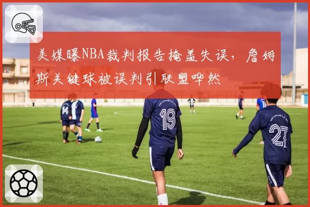 美媒曝NBA裁判报告掩盖失误，詹姆斯关键球被误判引联盟哗然