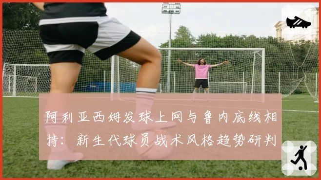 阿利亚西姆发球上网与鲁内底线相持:新生代球员战术风格趋势研判