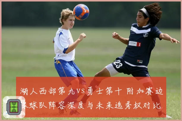 湖人西部第九vs勇士第十 附加赛边缘球队阵容深度与未来选秀权对比