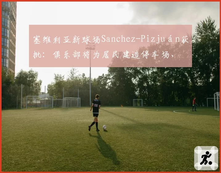 塞维利亚新球场Sanchez-Pizjuán获批：俱乐部将为居民建造停车场、带凉棚的广场和城市外围的绿地