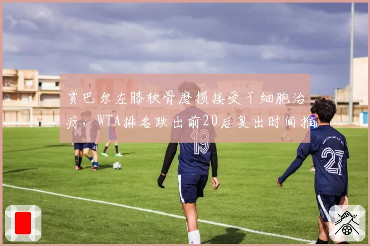 贾巴尔左膝软骨磨损接受干细胞治疗，WTA排名跌出前20后复出时间推迟至2027年
