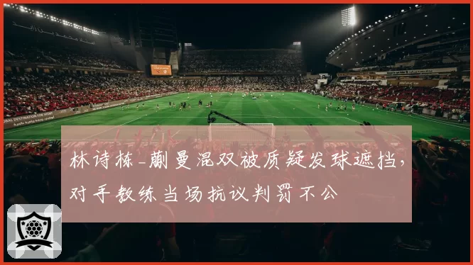 林诗栋_蒯曼混双被质疑发球遮挡，对手教练当场抗议判罚不公