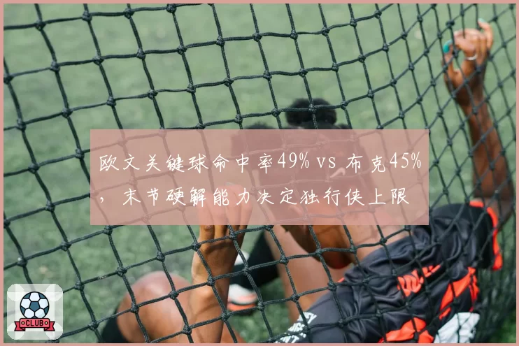 欧文关键球命中率49% vs 布克45%，末节硬解能力决定独行侠上限