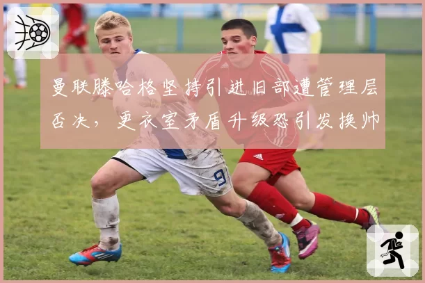曼联滕哈格坚持引进旧部遭管理层否决，更衣室矛盾升级恐引发换帅风波