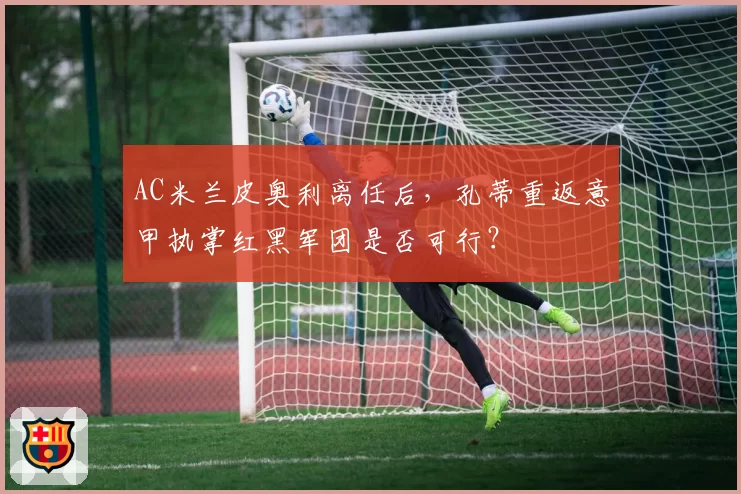 AC米兰皮奥利离任后，孔蒂重返意甲执掌红黑军团是否可行？