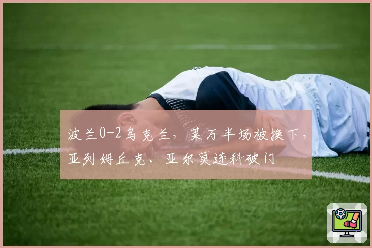 波兰0-2乌克兰，莱万半场被换下，亚列姆丘克、亚尔莫连科破门