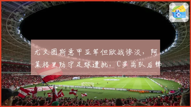 尤文图斯意甲亚军但欧战惨淡，阿莱格里防守足球遭批，C罗离队后锋无力问题无解