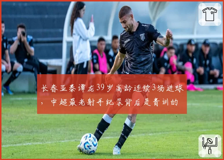 长春亚泰谭龙39岁高龄连续3场进球，中超最老射手纪录背后是青训的悲哀