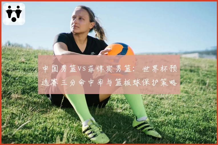 中国男篮vs菲律宾男篮：世界杯预选赛三分命中率与篮板球保护策略较量