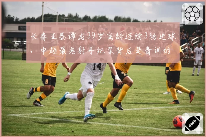 长春亚泰谭龙39岁高龄连续3场进球，中超最老射手纪录背后是青训的悲哀