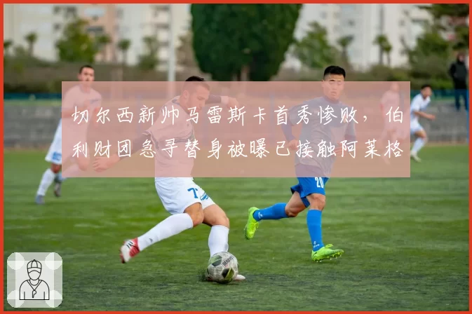 切尔西新帅马雷斯卡首秀惨败，伯利财团急寻替身被曝已接触阿莱格里