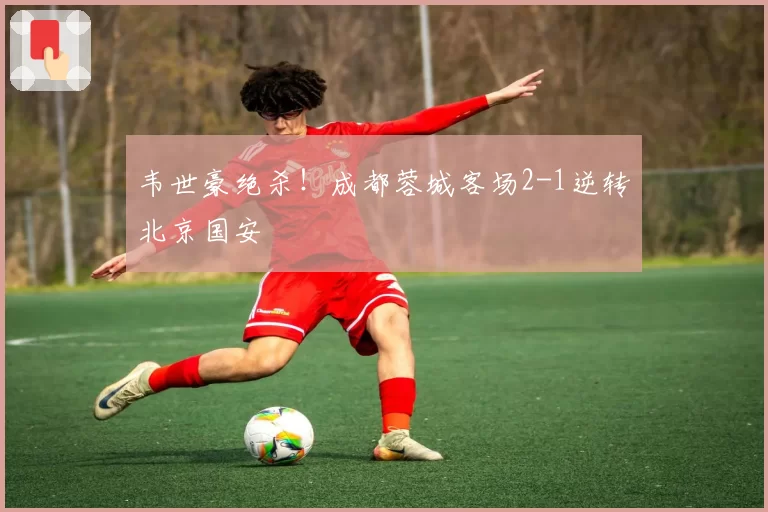韦世豪绝杀!成都蓉城客场2-1逆转北京国安