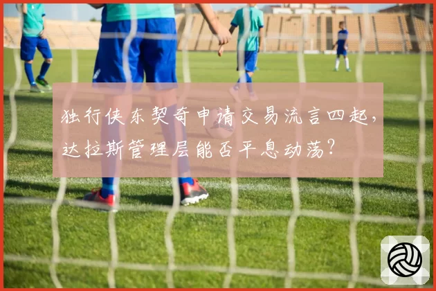独行侠东契奇申请交易流言四起，达拉斯管理层能否平息动荡？