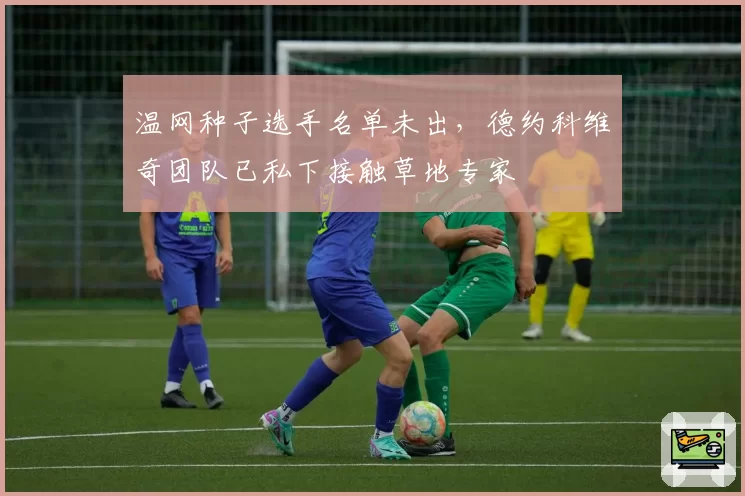 温网种子选手名单未出，德约科维奇团队已私下接触草地专家