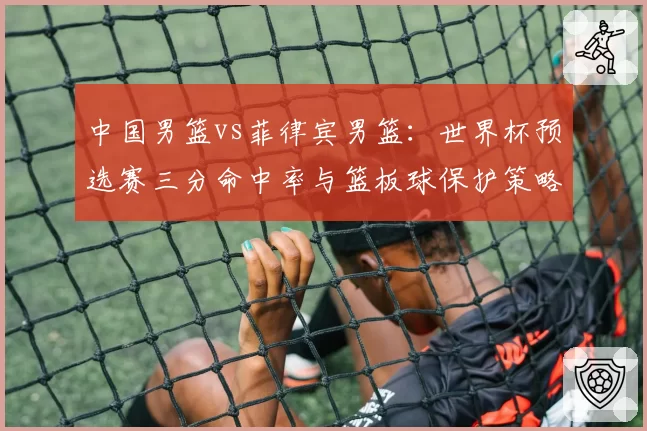 中国男篮vs菲律宾男篮：世界杯预选赛三分命中率与篮板球保护策略较量