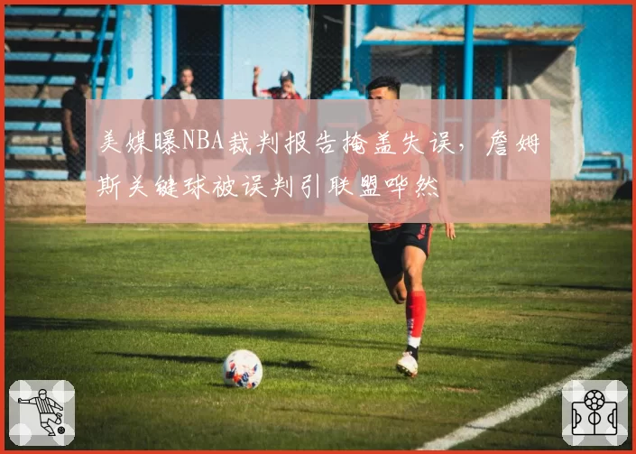 美媒曝NBA裁判报告掩盖失误，詹姆斯关键球被误判引联盟哗然