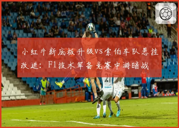小红牛新底板升级vs索伯车队悬挂改进：F1技术军备竞赛中游暗战