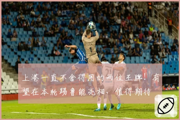 上港一直不舍得用的两位王牌！有望在本轮踢鲁能亮相，值得期待