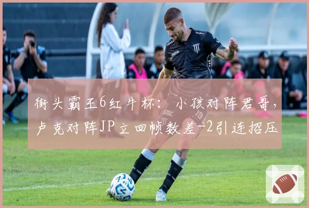街头霸王6红牛杯：小孩对阵君哥，卢克对阵JP立回帧数差-2引连招压力
