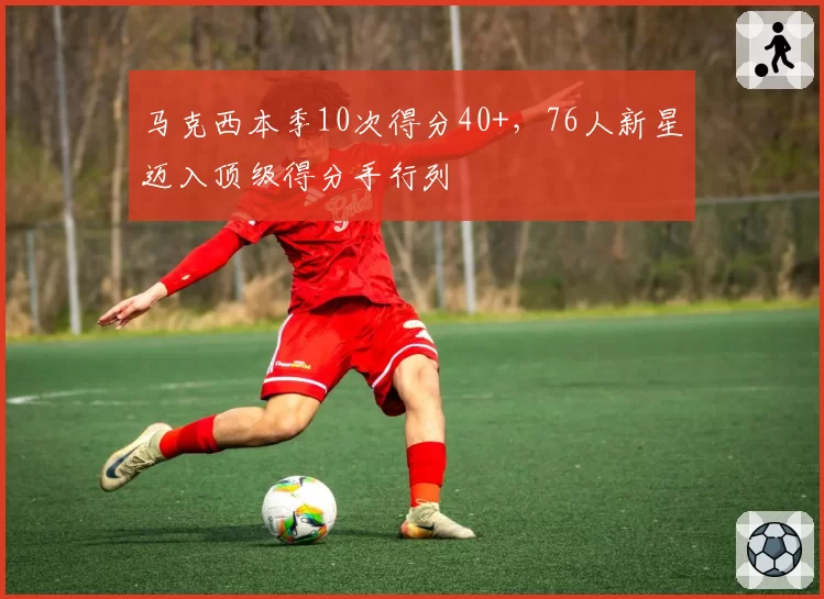 马克西本季10次得分40+，76人新星迈入顶级得分手行列