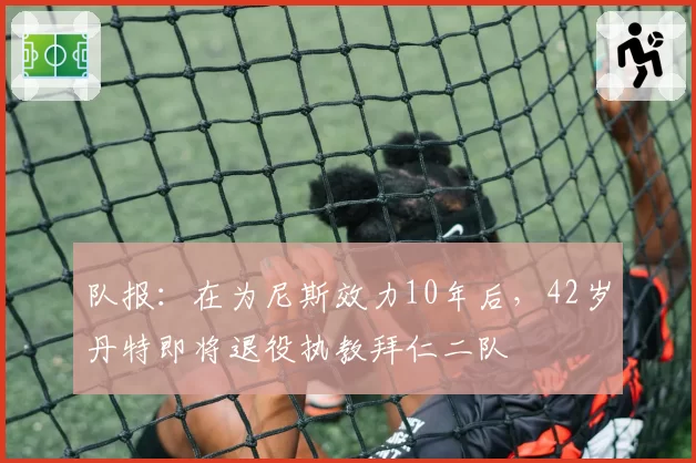 队报：在为尼斯效力10年后，42岁丹特即将退役执教拜仁二队