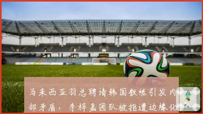马来西亚羽总聘请韩国教练引发内部矛盾，李梓嘉团队被指遭边缘化