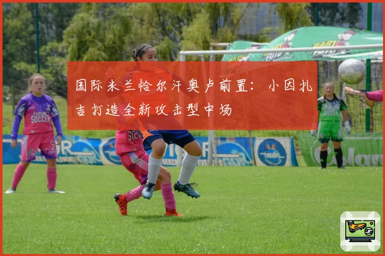 国际米兰恰尔汗奥卢前置:小因扎吉打造全新攻击型中场