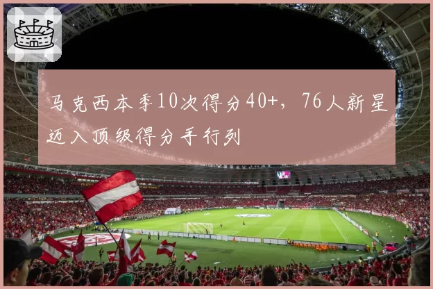 马克西本季10次得分40+，76人新星迈入顶级得分手行列