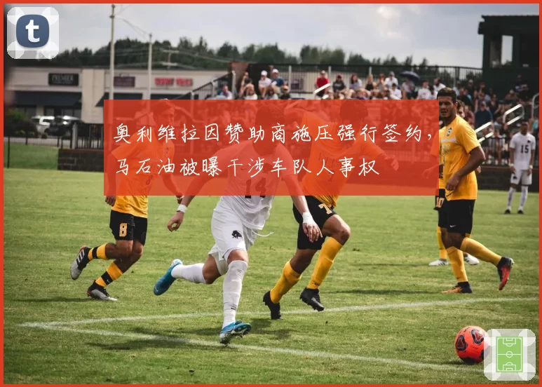 奥利维拉因赞助商施压强行签约,马石油被曝干涉车队人事权