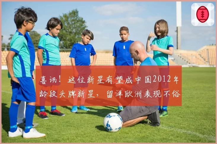 喜讯！这位新星有望成中国2012年龄段头牌新星，留洋欧洲表现不俗