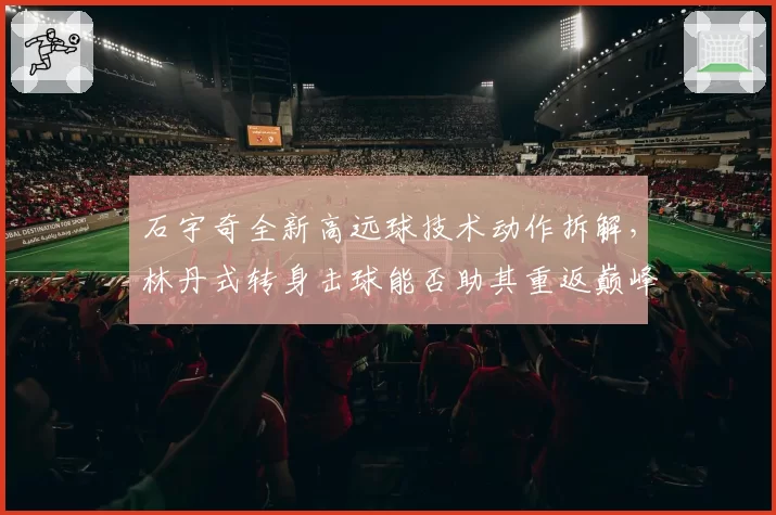石宇奇全新高远球技术动作拆解，林丹式转身击球能否助其重返巅峰