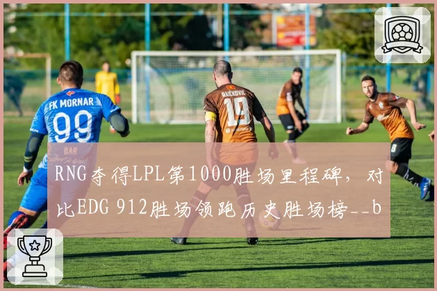 RNG夺得LPL第1000胜场里程碑,对比EDG 912胜场领跑历史胜场榜__br_