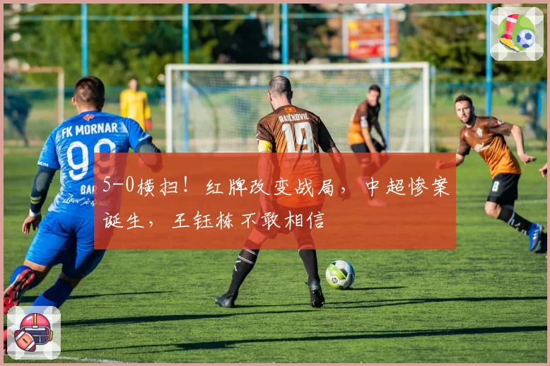 5-0横扫！红牌改变战局，中超惨案诞生，王钰栋不敢相信