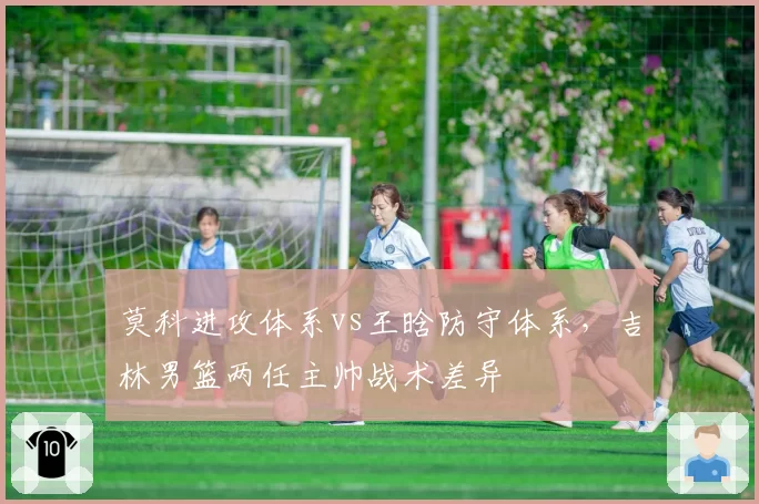 莫科进攻体系vs王晗防守体系，吉林男篮两任主帅战术差异