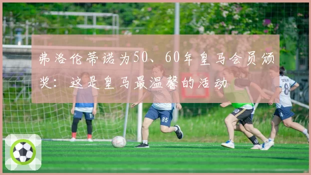弗洛伦蒂诺为50、60年皇马会员颁奖：这是皇马最温馨的活动