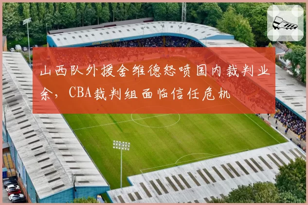 山西队外援舍维德怒喷国内裁判业余，CBA裁判组面临信任危机